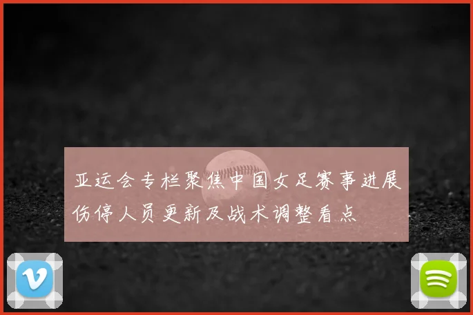 亚运会专栏聚焦中国女足赛事进展伤停人员更新及战术调整看点
