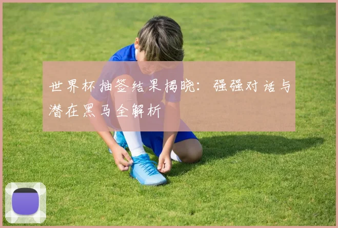 世界杯抽签结果揭晓:强强对话与潜在黑马全解析