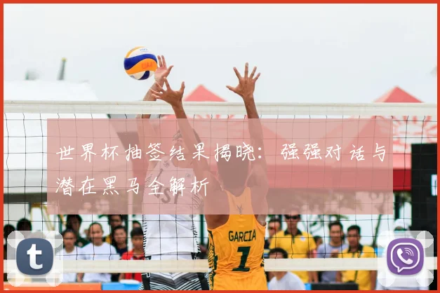 世界杯抽签结果揭晓:强强对话与潜在黑马全解析