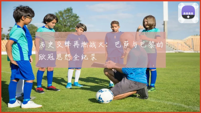 历史交锋再燃战火：巴萨与巴黎的欧冠恩怨全纪录