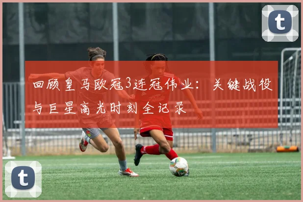 回顾皇马欧冠3连冠伟业：关键战役与巨星高光时刻全记录