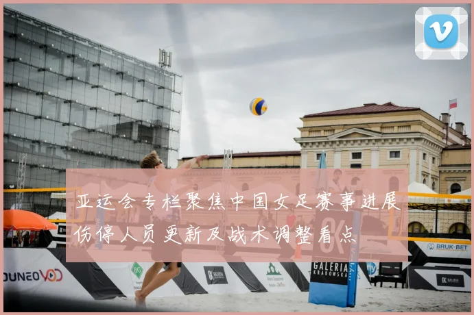 亚运会专栏聚焦中国女足赛事进展伤停人员更新及战术调整看点