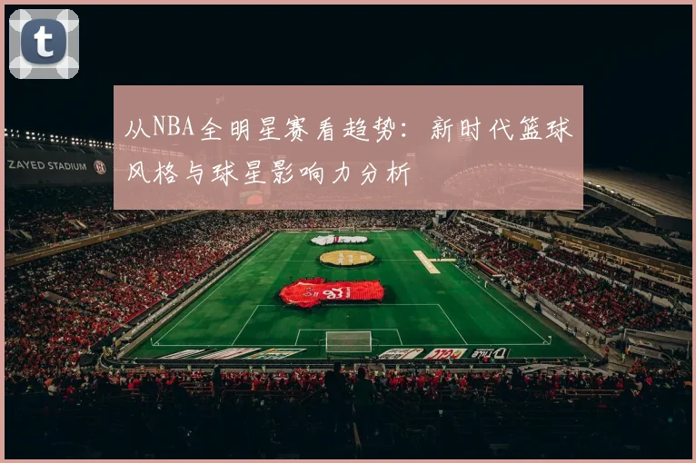 从NBA全明星赛看趋势：新时代篮球风格与球星影响力分析
