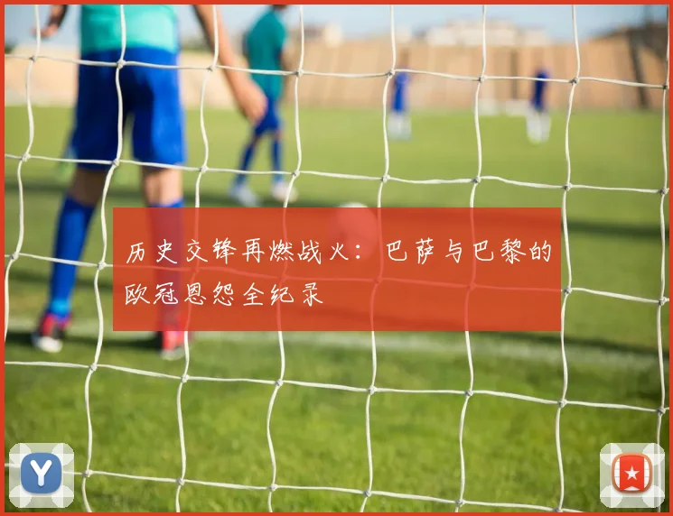 历史交锋再燃战火：巴萨与巴黎的欧冠恩怨全纪录