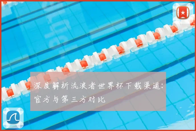 深度解析流浪者世界杯下载渠道：官方与第三方对比