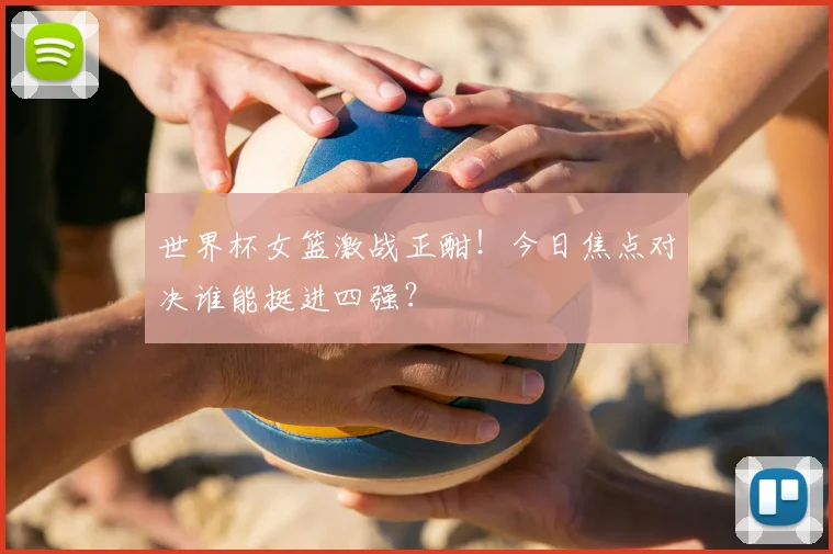 世界杯女篮激战正酣！今日焦点对决谁能挺进四强？
