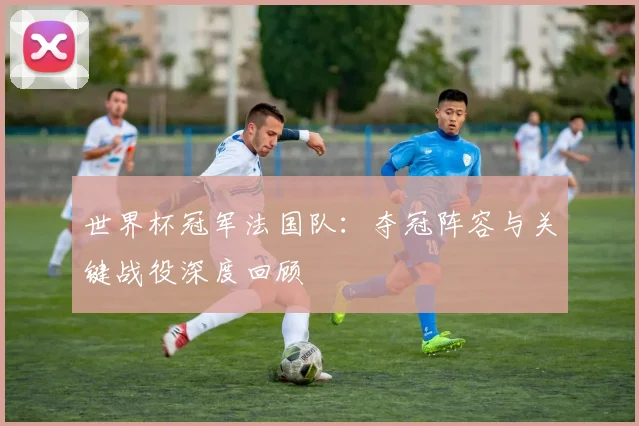 世界杯冠军法国队：夺冠阵容与关键战役深度回顾