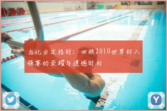 当比分定格时：回顾2010世界杯八强赛的荣耀与遗憾时刻