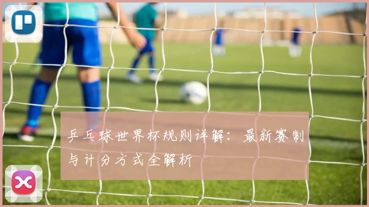 乒乓球世界杯规则详解：最新赛制与计分方式全解析
