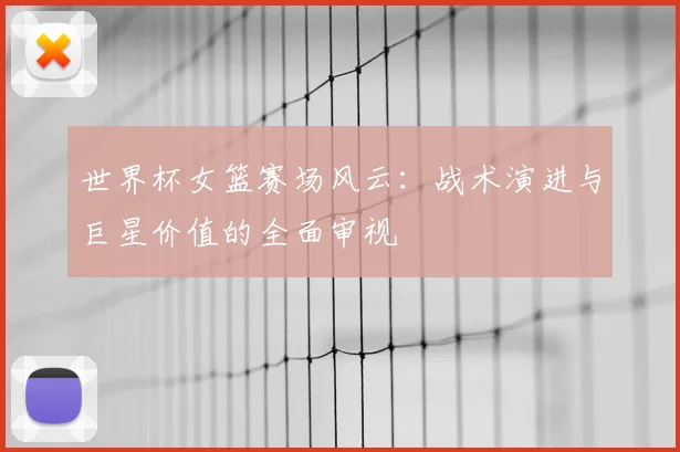世界杯女篮赛场风云：战术演进与巨星价值的全面审视
