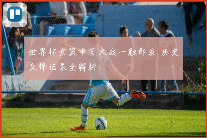 世界杯女篮中日大战一触即发 历史交锋记录全解析