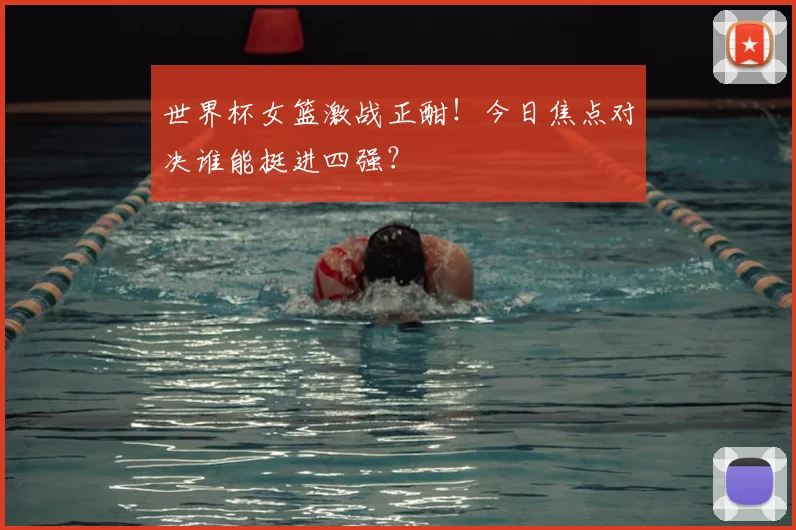 世界杯女篮激战正酣！今日焦点对决谁能挺进四强？