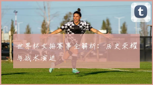 世界杯女排赛事全解析：历史荣耀与战术演进